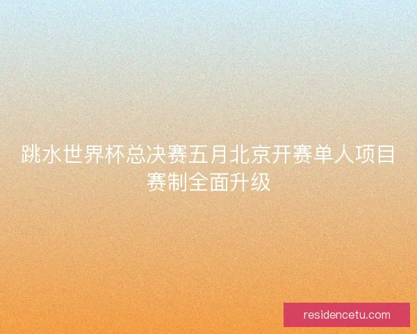 跳水世界杯总决赛五月北京开赛单人项目赛制全面升级