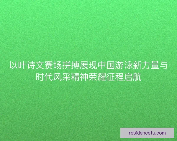 以叶诗文赛场拼搏展现中国游泳新力量与时代风采精神荣耀征程启航