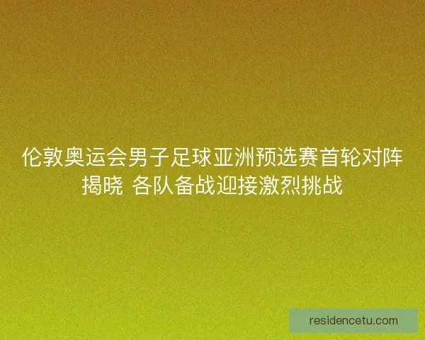 伦敦奥运会男子足球亚洲预选赛首轮对阵揭晓 各队备战迎接激烈挑战