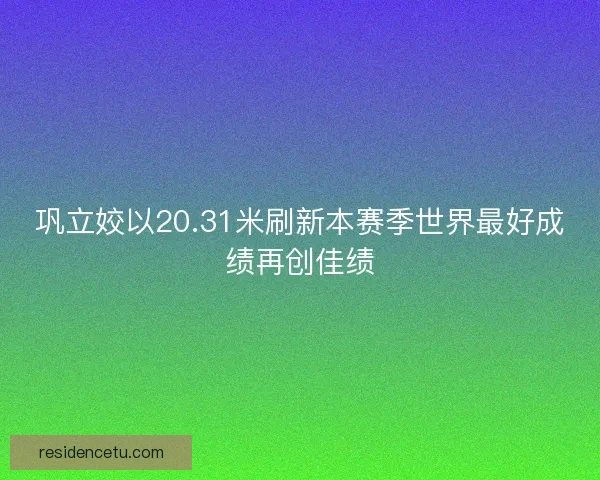 巩立姣以20.31米刷新本赛季世界最好成绩再创佳绩