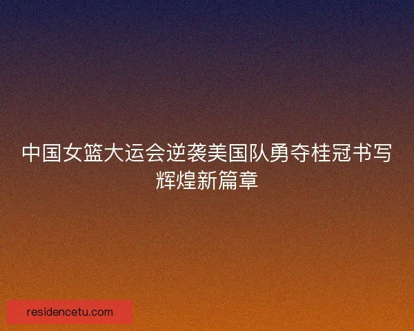 中国女篮大运会逆袭美国队勇夺桂冠书写辉煌新篇章