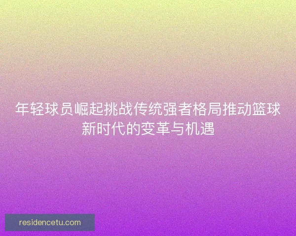 年轻球员崛起挑战传统强者格局推动篮球新时代的变革与机遇